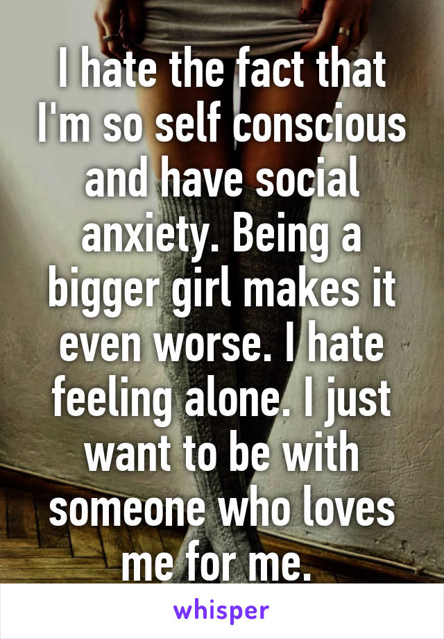 I hate the fact that I'm so self conscious and have social anxiety. Being a bigger girl makes it even worse. I hate feeling alone. I just want to be with someone who loves me for me. 