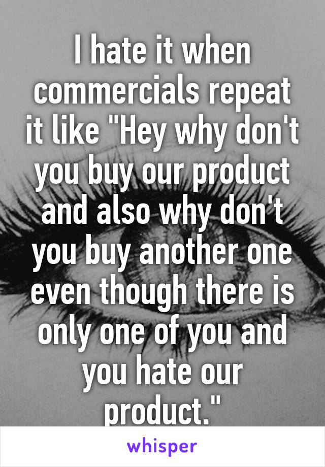 I hate it when commercials repeat it like "Hey why don't you buy our product and also why don't you buy another one even though there is only one of you and you hate our product."