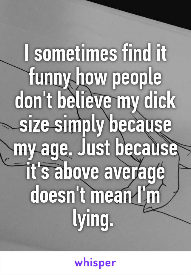 I sometimes find it funny how people don't believe my dick size simply because my age. Just because it's above average doesn't mean I'm lying. 