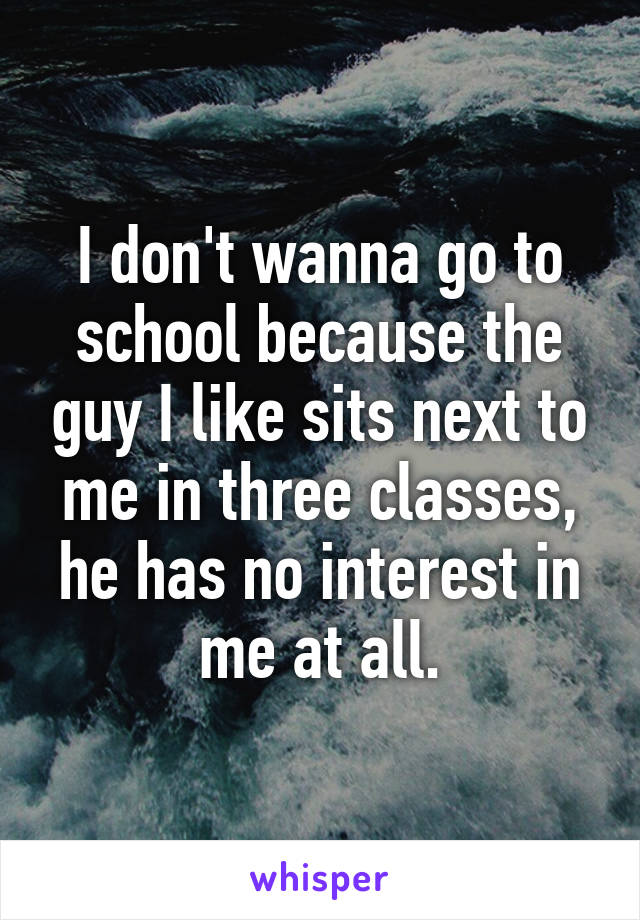 I don't wanna go to school because the guy I like sits next to me in three classes, he has no interest in me at all.