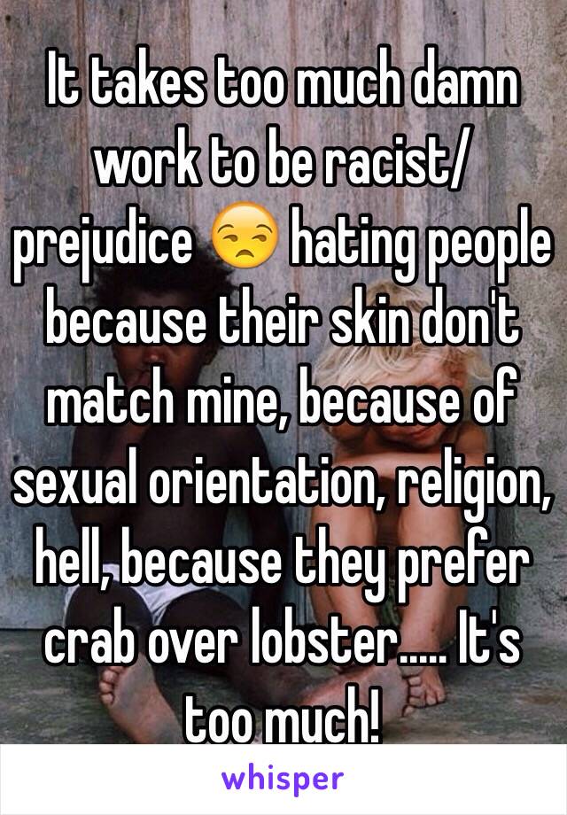 It takes too much damn work to be racist/prejudice 😒 hating people because their skin don't match mine, because of sexual orientation, religion, hell, because they prefer crab over lobster..... It's too much!