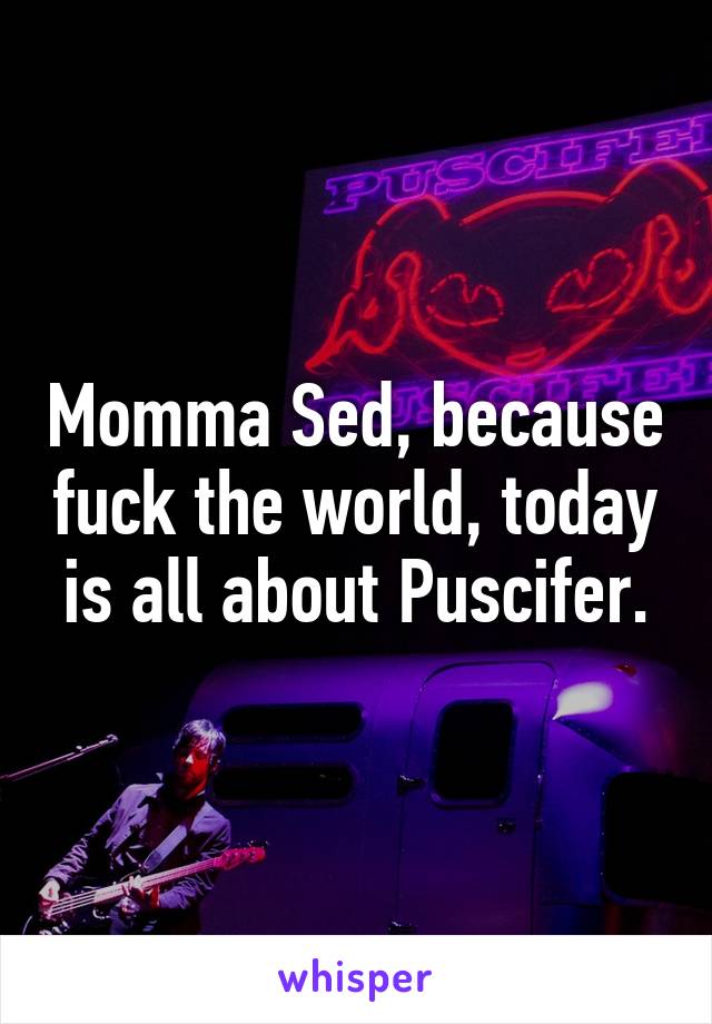 Momma Sed, because fuck the world, today is all about Puscifer.