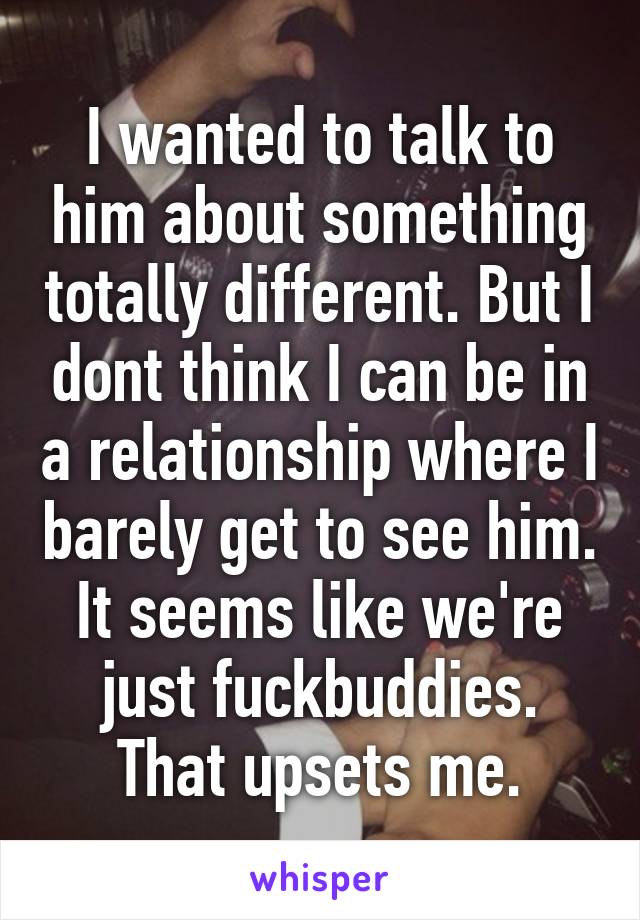 I wanted to talk to him about something totally different. But I dont think I can be in a relationship where I barely get to see him. It seems like we're just fuckbuddies. That upsets me.