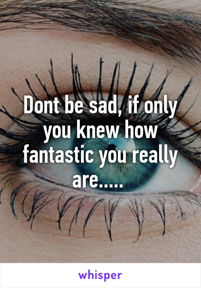 Dont be sad, if only you knew how fantastic you really are..... 