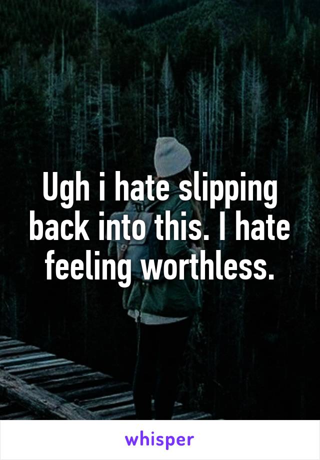 Ugh i hate slipping back into this. I hate feeling worthless.