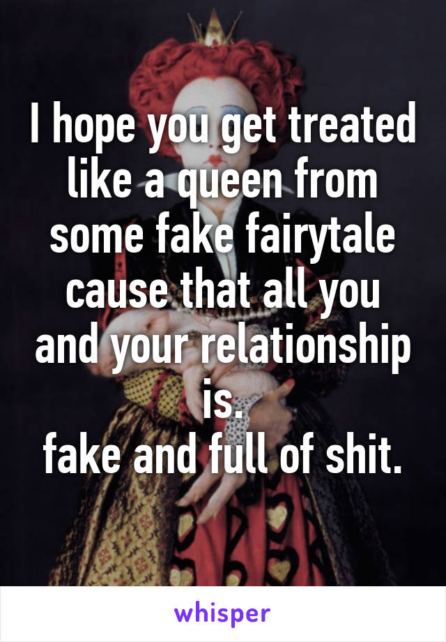 I hope you get treated like a queen from some fake fairytale cause that all you and your relationship is.
fake and full of shit.
