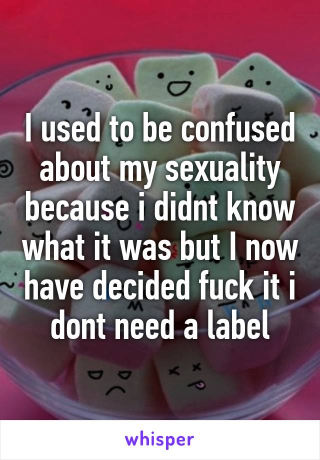 I used to be confused about my sexuality because i didnt know what it was but I now have decided fuck it i dont need a label