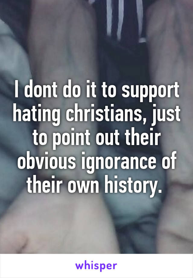 I dont do it to support hating christians, just to point out their obvious ignorance of their own history. 