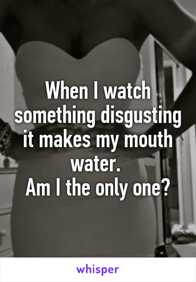 When I watch something disgusting it makes my mouth water. 
Am I the only one?