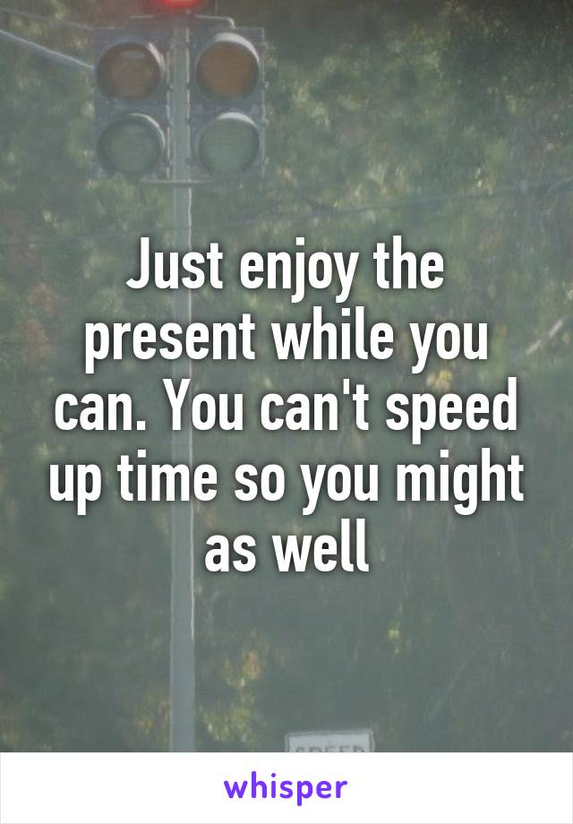 Just enjoy the present while you can. You can't speed up time so you might as well