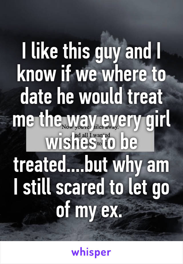 I like this guy and I know if we where to date he would treat me the way every girl wishes to be treated....but why am I still scared to let go of my ex. 