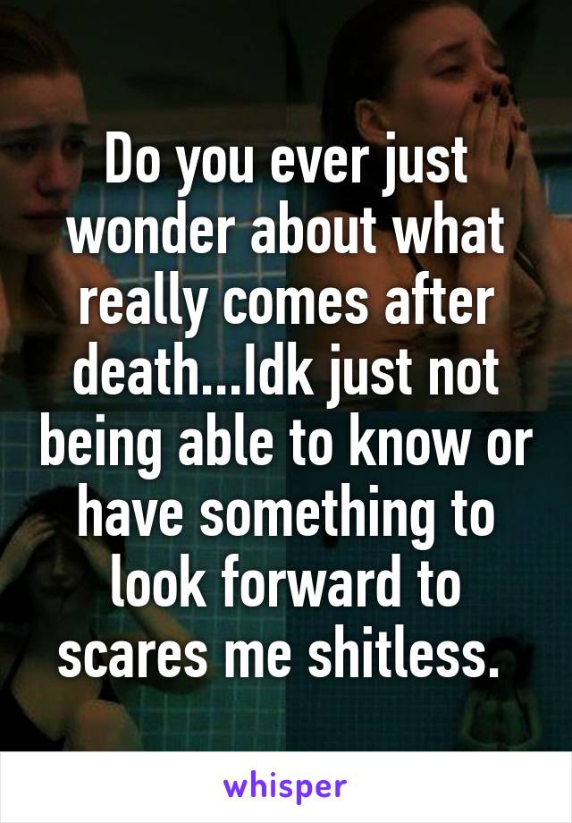 Do you ever just wonder about what really comes after death...Idk just not being able to know or have something to look forward to scares me shitless. 