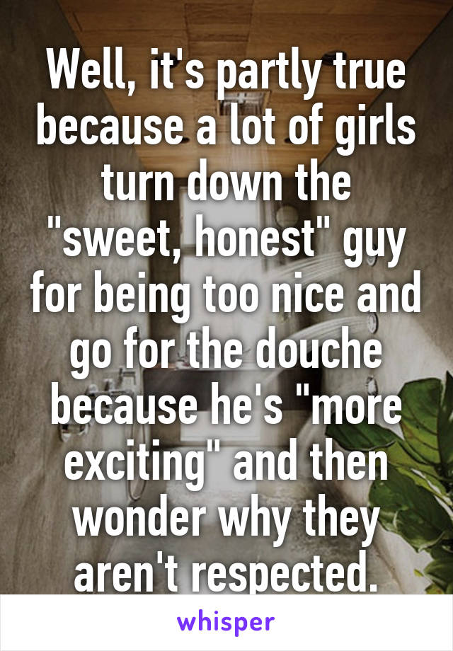 Well, it's partly true because a lot of girls turn down the "sweet, honest" guy for being too nice and go for the douche because he's "more exciting" and then wonder why they aren't respected.