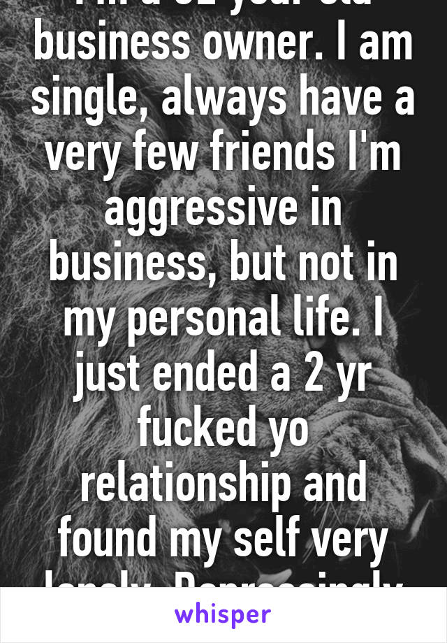 I'm a 32 year old business owner. I am single, always have a very few friends I'm aggressive in business, but not in my personal life. I just ended a 2 yr fucked yo relationship and found my self very lonely. Depressingly lonely.