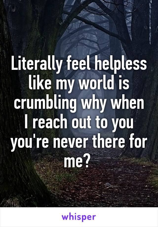 Literally feel helpless like my world is crumbling why when I reach out to you you're never there for me? 