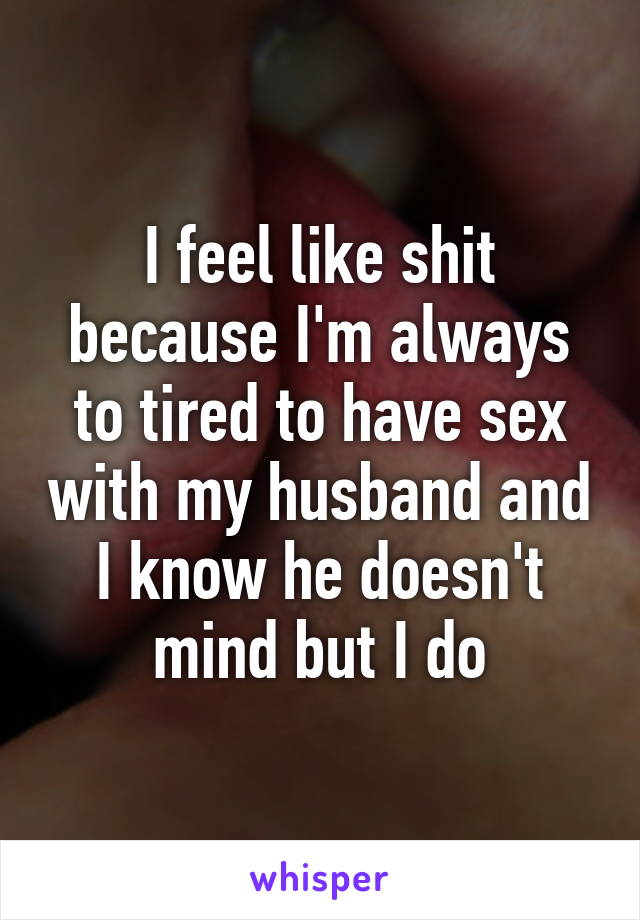 I feel like shit because I'm always to tired to have sex with my husband and I know he doesn't mind but I do