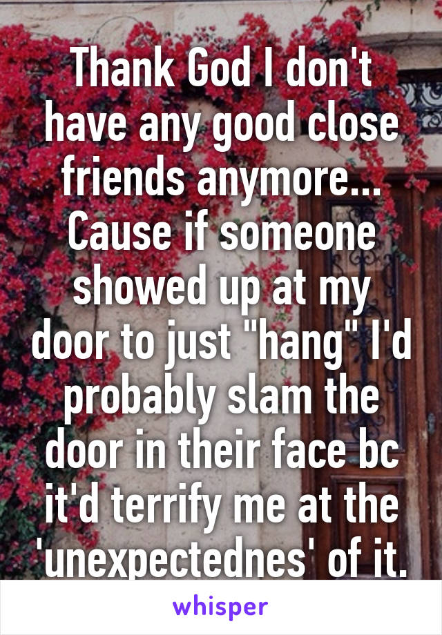 Thank God I don't have any good close friends anymore... Cause if someone showed up at my door to just "hang" I'd probably slam the door in their face bc it'd terrify me at the 'unexpectednes' of it.