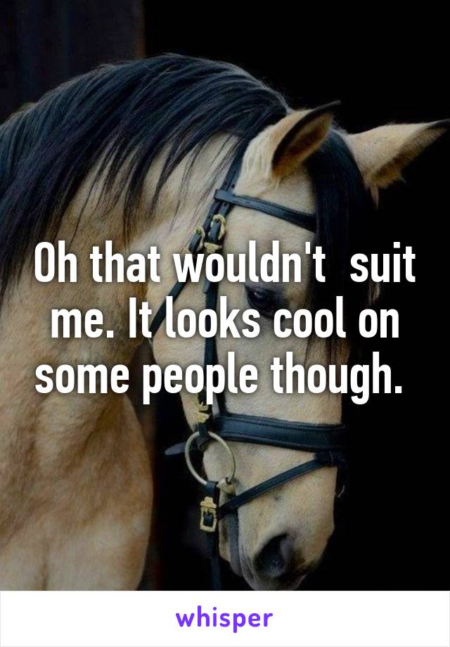 Oh that wouldn't  suit me. It looks cool on some people though. 