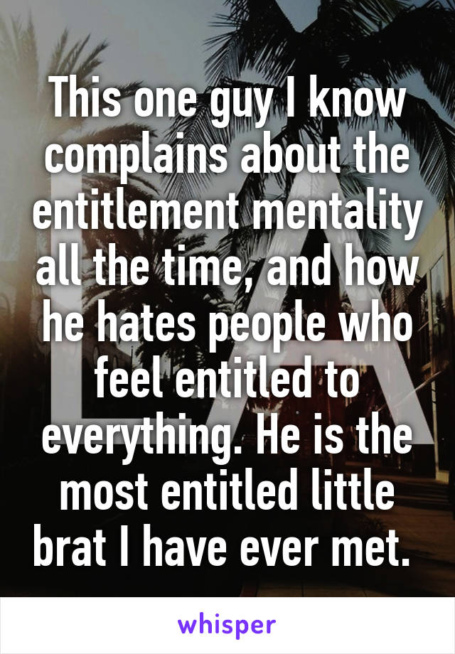 This one guy I know complains about the entitlement mentality all the time, and how he hates people who feel entitled to everything. He is the most entitled little brat I have ever met. 