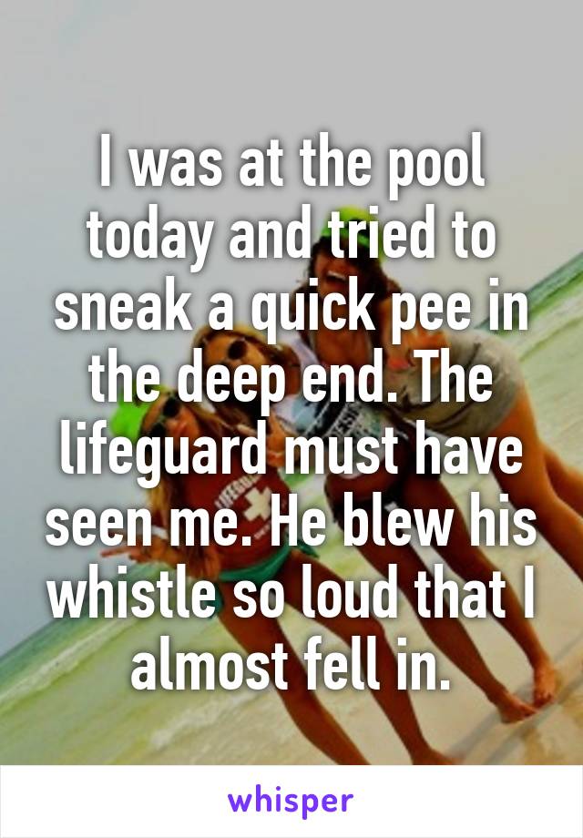 I was at the pool today and tried to sneak a quick pee in the deep end. The lifeguard must have seen me. He blew his whistle so loud that I almost fell in.