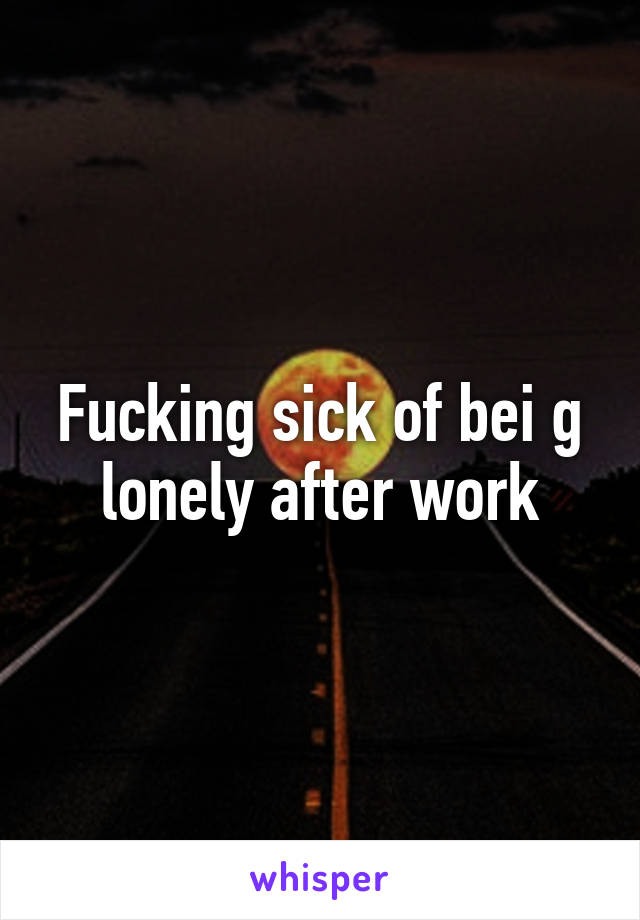 Fucking sick of bei g lonely after work