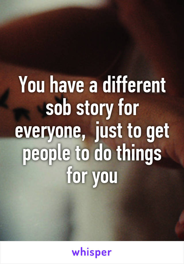 You have a different sob story for everyone,  just to get people to do things for you