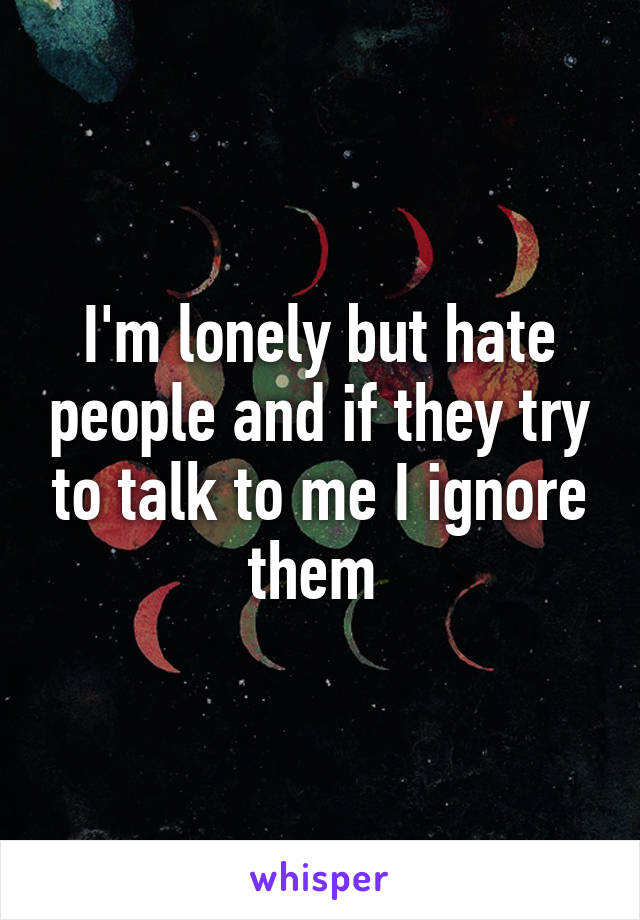 I'm lonely but hate people and if they try to talk to me I ignore them 