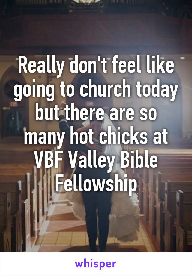 Really don't feel like going to church today but there are so many hot chicks at VBF Valley Bible Fellowship
