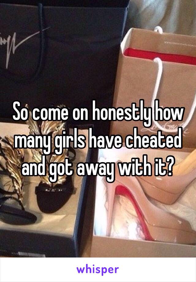 So come on honestly how many girls have cheated and got away with it?