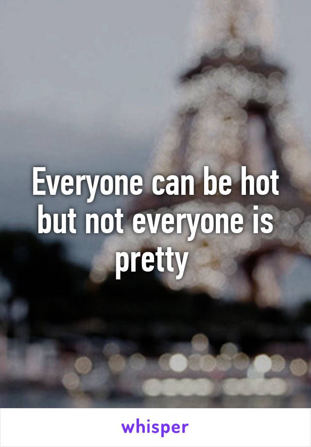 Everyone can be hot but not everyone is pretty 