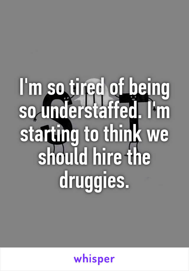 I'm so tired of being so understaffed. I'm starting to think we should hire the druggies.