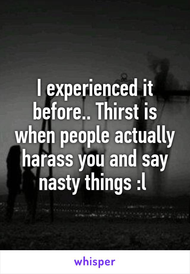 I experienced it before.. Thirst is when people actually harass you and say nasty things :l 