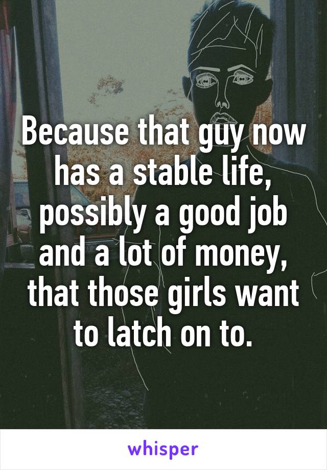 Because that guy now has a stable life, possibly a good job and a lot of money, that those girls want to latch on to.