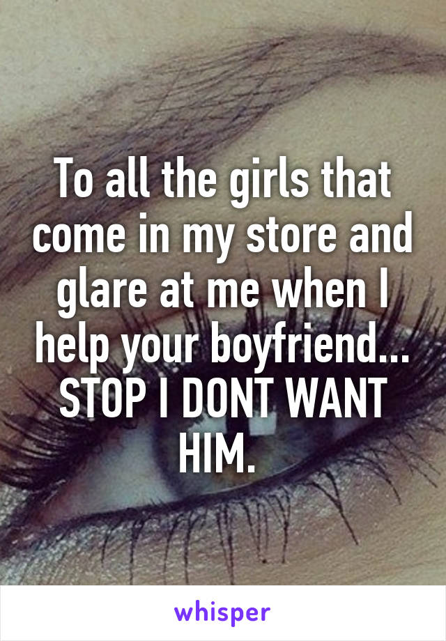 To all the girls that come in my store and glare at me when I help your boyfriend... STOP I DONT WANT HIM. 