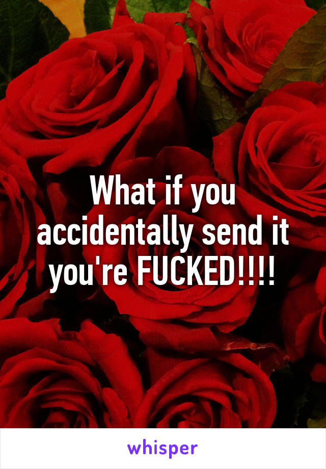 What if you accidentally send it you're FUCKED!!!!