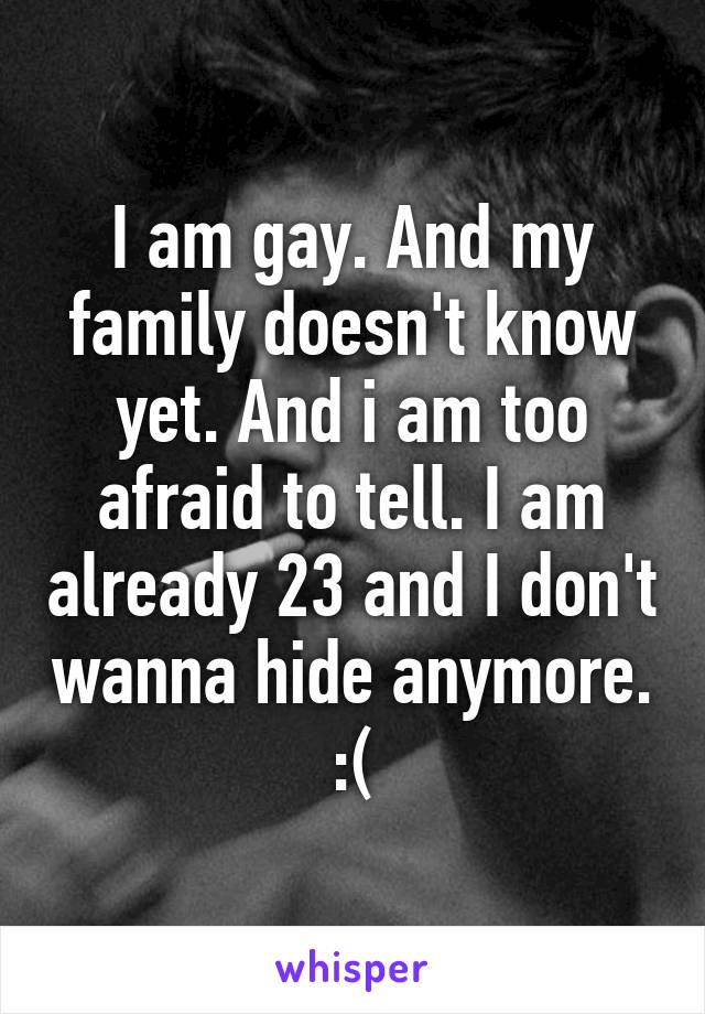 I am gay. And my family doesn't know yet. And i am too afraid to tell. I am already 23 and I don't wanna hide anymore. :(