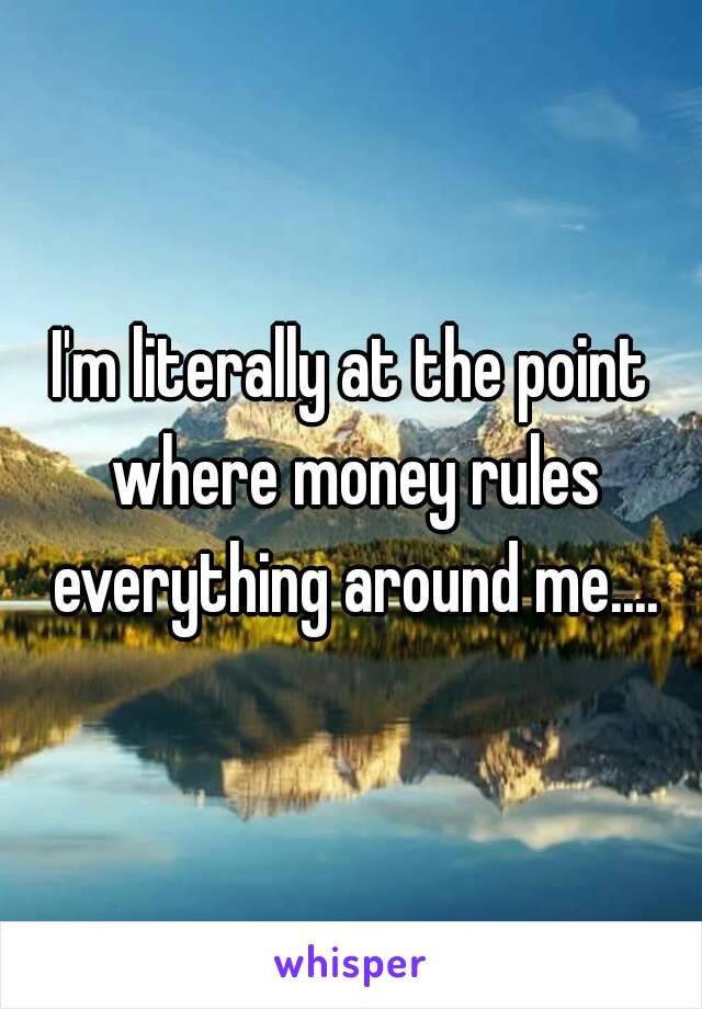 I'm literally at the point where money rules everything around me....