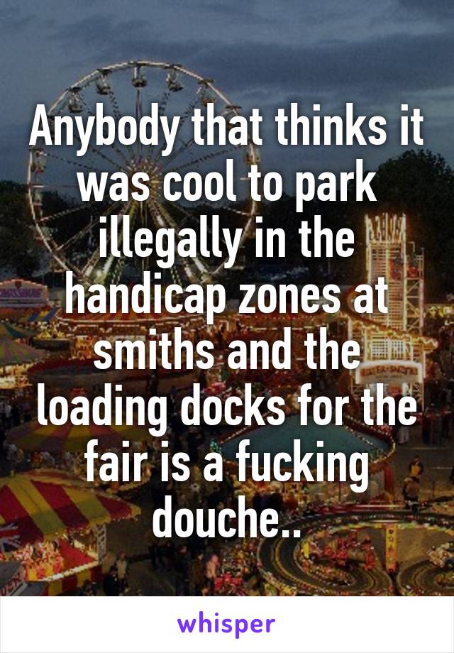 Anybody that thinks it was cool to park illegally in the handicap zones at smiths and the loading docks for the fair is a fucking douche..