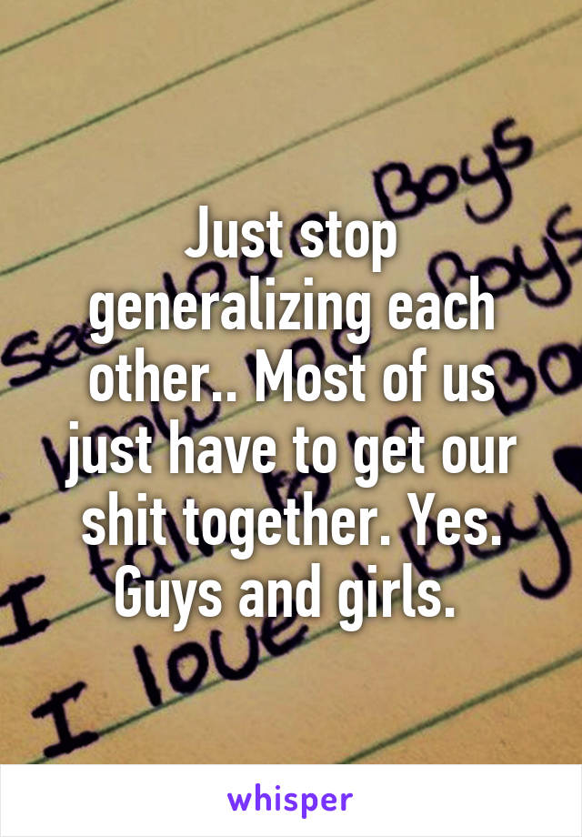 Just stop generalizing each other.. Most of us just have to get our shit together. Yes. Guys and girls. 