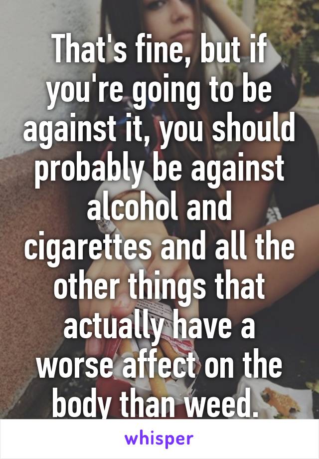 That's fine, but if you're going to be against it, you should probably be against alcohol and cigarettes and all the other things that actually have a worse affect on the body than weed. 