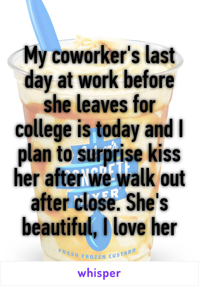 My coworker's last day at work before she leaves for college is today and I plan to surprise kiss her after we walk out after close. She's beautiful, I love her