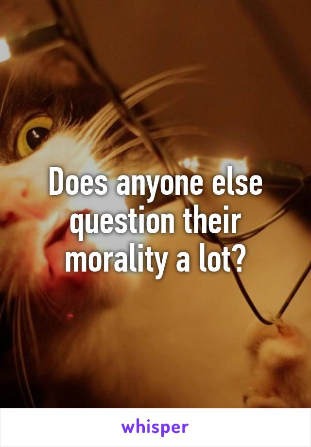 Does anyone else question their morality a lot?