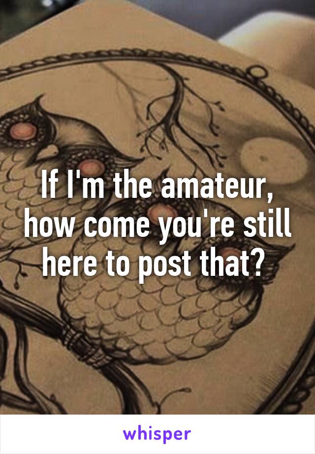 If I'm the amateur, how come you're still here to post that? 