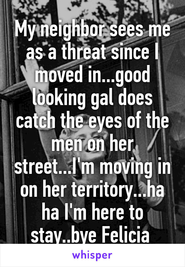 My neighbor sees me as a threat since I moved in...good looking gal does catch the eyes of the men on her street...I'm moving in on her territory...ha ha I'm here to stay..bye Felicia 