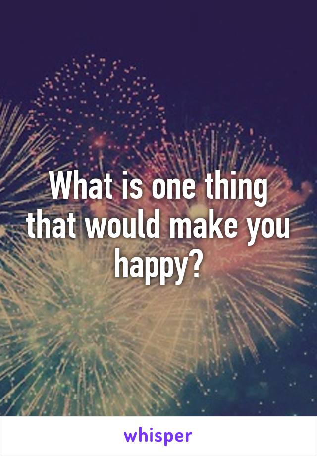 What is one thing that would make you happy?