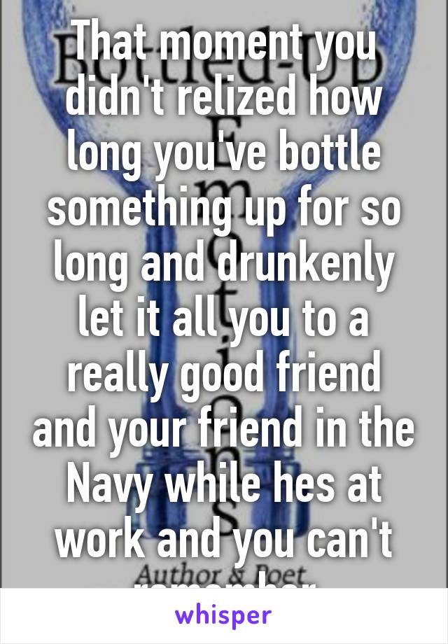 That moment you didn't relized how long you've bottle something up for so long and drunkenly let it all you to a really good friend and your friend in the Navy while hes at work and you can't remember