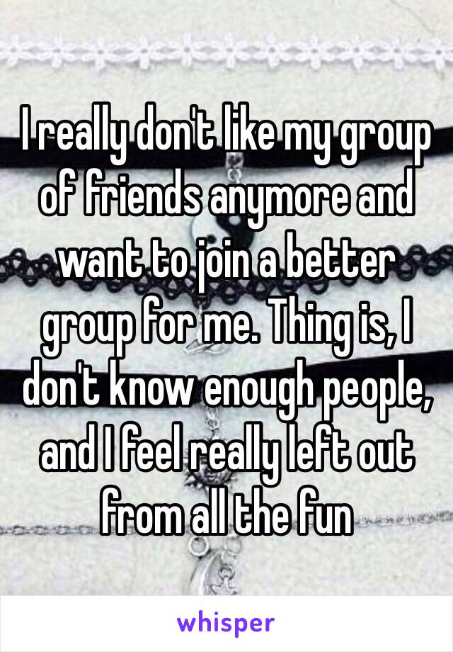 I really don't like my group of friends anymore and want to join a better group for me. Thing is, I don't know enough people, and I feel really left out  from all the fun