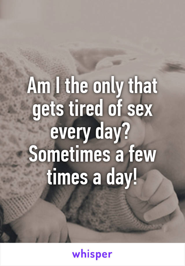 Am I the only that gets tired of sex every day? 
Sometimes a few times a day!