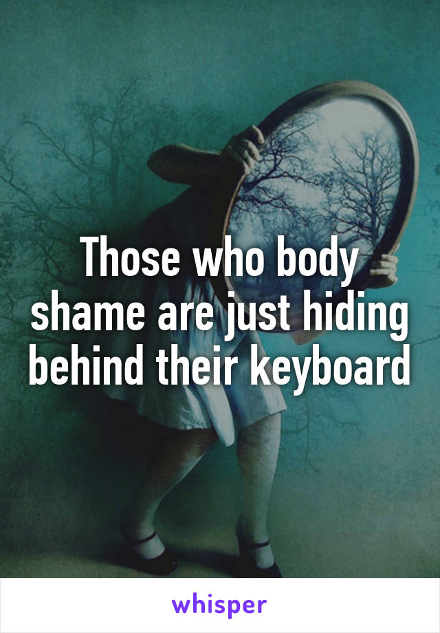 Those who body shame are just hiding behind their keyboard