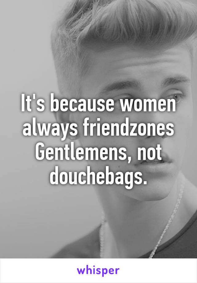 It's because women always friendzones Gentlemens, not douchebags.